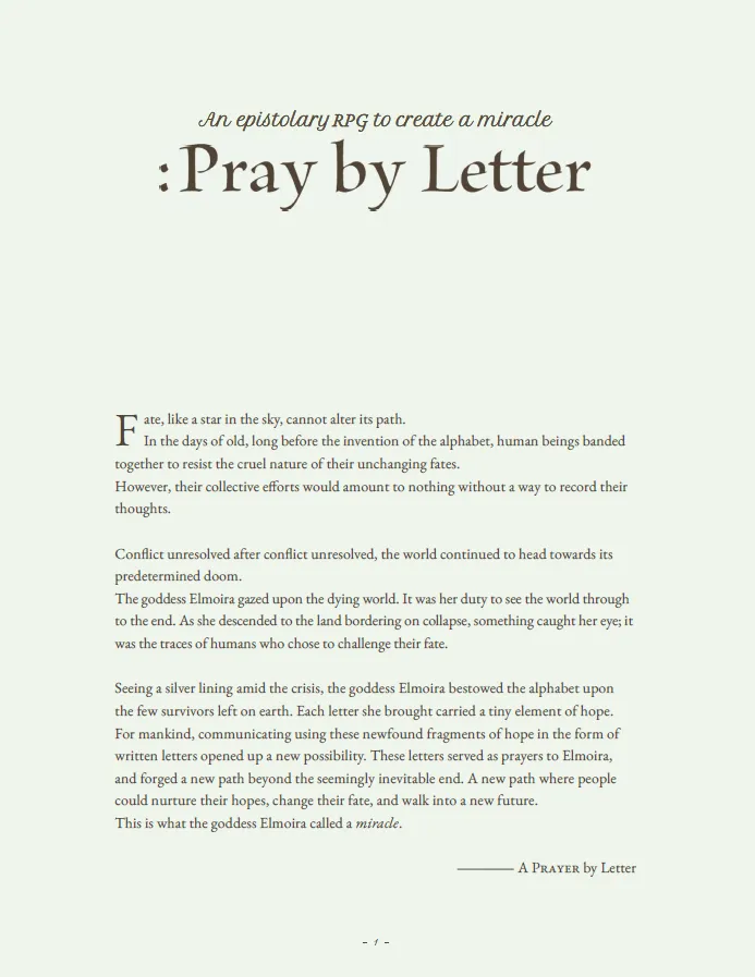 This page provides a poetic introduction to the TTRPG "Pray by Letter," setting the stage for an epistolary journey where letters have the power to alter destiny. It describes a world bound by predetermined fate, only to be gifted the alphabet by the goddess Elmoira. This sacred gift allows the few remaining humans to communicate their hopes and fears through written words, transforming letters into prayers that can invoke miracles. The narrative emphasizes the emotional depth and spiritual connection players will experience as they challenge fate and strive to change their futures through heartfelt correspondence.