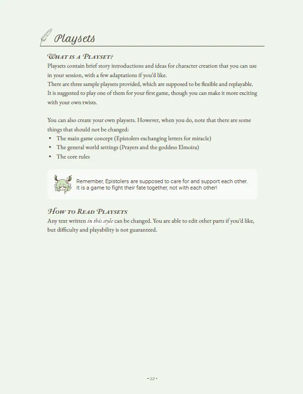 The page outlines the concept of playsets within "Pray by Letter," providing a framework for crafting immersive and flexible narratives.
What is a Playset?
Playsets offer brief story introductions and character creation ideas that players can use in their sessions, allowing for a personalized touch with a few adaptations. Three sample playsets are provided, designed to be flexible and replayable. It is recommended to start with one of these playsets for the first game, enhancing the experience with unique twists.
Guidelines for Creating Playsets
Players are encouraged to create their own playsets, provided they adhere to the following immutable elements:
The main game concept: Epistolers exchanging letters to invoke miracles.
The general world settings: Prayers and the goddess Elmoira.
The core rules of the game.
A reminder emphasizes that Epistolers should care for and support each other, reinforcing the cooperative nature of the game.
How to Read Playsets
Text written in a specific style within the playsets can be modified. Players are free to edit other parts, but the ease and playability of the game are not guaranteed when changes are made.
This guidance ensures that while creativity is encouraged, the fundamental aspects of the game that ensure its unique charm and playability remain intact.